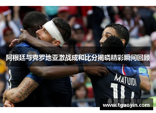 阿根廷与克罗地亚激战成和比分揭晓精彩瞬间回顾